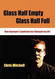 Title: Glass Half-Empty, Glass Half-Full: How Asperger's Syndrome Changed My Life, Author: Chris Mitchell