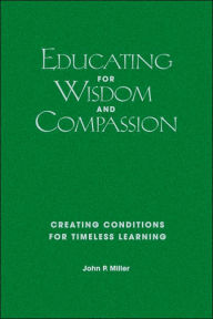 Title: Educating for Wisdom and Compassion: Creating Conditions for Timeless Learning / Edition 1, Author: John P. Miller