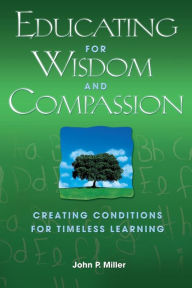 Title: Educating for Wisdom and Compassion: Creating Conditions for Timeless Learning / Edition 1, Author: John P. Miller