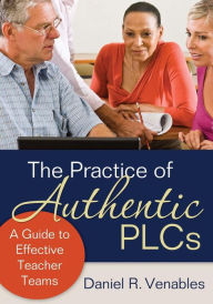 Title: The Practice of Authentic PLCs: A Guide to Effective Teacher Teams / Edition 1, Author: Daniel R. Venables