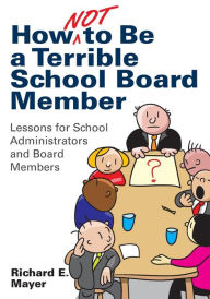 Title: How Not to Be a Terrible School Board Member: Lessons for School Administrators and Board Members, Author: Richard E. Mayer