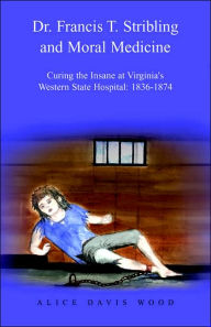 Title: Dr. Francis T. Stribling and Moral Medicine: Curing the Insane at Virginia's Western State Hospital: 1836-1874, Author: Alice Davis Wood