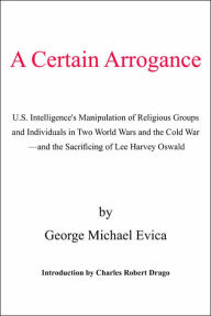 Title: A Certain Arrogance: U.S. Intelligence's Manipulation of Religious Groups and Individuals in Two World Wars and the Cold War -And the Sacrificing of Lee Harvey Oswald, Author: George Michael Evica