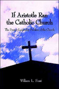 Title: If Aristotle Ran the Catholic Church: The Present Leadership Problem of the Church, Author: William L Forst