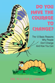 Title: DO YOU HAVE THE COURAGE TO CHANGE?: The 12 Basic Reasons Why People Don't Change And How You Can, Author: DR WALTER J. URBAN