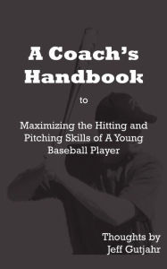 Title: A Coach's Handbook: Maximizing the Hitting and Pitching Skills of A Young Baseball Player, Author: Jeff Gutjahr