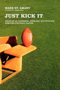 Title: Just Kick It: Tales of an Underdog, Over-Age, Out-of-Place Semi-Pro Football Player, Author: Mark St. Amant