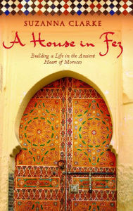 Title: A House in Fez: Building a Life in the Ancient Heart of Morocco, Author: Suzanna Clarke
