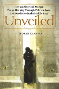 Title: Unveiled: How an American Woman Found Her Way Through Politics, Love, and Obedience in the Middle East, Author: Deborah Kanafani