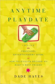 Title: Anytime Playdate: Inside the Preschool Entertainment Boom, Or, How Television Became My Baby's Best Friend, Author: Dade Hayes