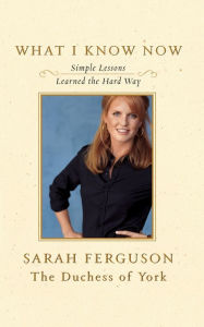 Title: What I Know Now: Simple Lessons Learned the Hard Way, Author: Sarah Ferguson The Duchess of York
