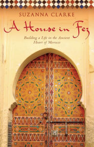 Title: A House in Fez: Building a Life in the Ancient Heart of Morocco, Author: Suzanna Clarke