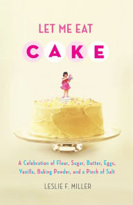 Title: Let Me Eat Cake: A Celebration of Flour, Sugar, Butter, Eggs, Vanilla, Baking Powder, and a Pinch of Salt, Author: Leslie F. Miller