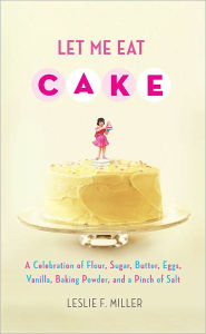 Title: Let Me Eat Cake: A Celebration of Flour, Sugar, Butter, Eggs, Vanilla, Baking Powder, and a Pinch of Salt, Author: Leslie F. Miller