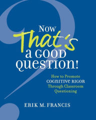 Title: Now That's a Good Question!: How to Promote Cognitive Rigor Through Classroom Questioning, Author: Erik M. Francis