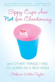 Title: Sippy Cups Are Not for Chardonnay: And Other Things I Had to Learn as a New Mom, Author: Stefanie Wilder-Taylor