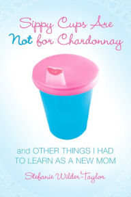 Title: Sippy Cups Are Not for Chardonnay: And Other Things I Had to Learn as a New Mom, Author: Stefanie Wilder-Taylor