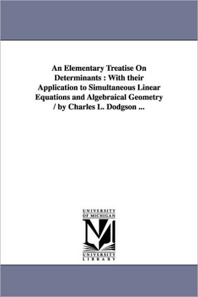 An Elementary Treatise On Determinants: With their Application to Simultaneous Linear Equations and Algebraical Geometry / by Charles L. Dodgson ...