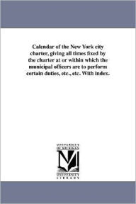 Title: Calendar of the New York City Charter, Giving All Times Fixed by the Charter at or Within Which the Municipal Officers Are to Perform Certain Duties,, Author: City Club of New York