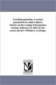 Title: Unselfish patriotism. A sermon preached in St, John's church, Detroit, on the evening of Sexagesima Sunday, February 23, 1862, by the rector, the Rev. William E. Armitage., Author: William Edmond Armitage