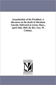 Title: Assassination of the President. A discourse on the death of Abraham Lincoln. Delivered at Acton, Mass., April 16th, 1865. By Rev. Geo. W. Colman., Author: George Washington Colman