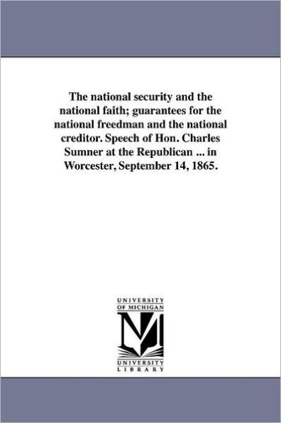 The national security and the national faith; guarantees for the national freedman and the national creditor. Speech of Hon. Charles Sumner at the Republican ... in Worcester, September 14, 1865.