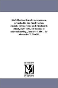 Title: Sinful but not forsaken. A sermon, preached in the Presbyterian church, Fifth avenue and Nineteenth street, New York, on the day of national fasting, January 4, 1861. By Alexander T. McGill., Author: Alexander Taggart McGill