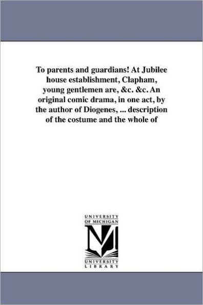 To parents and guardians! At Jubilee house establishment, Clapham, young gentlemen are, &c. &c. An original comic drama, in one act, by the author of Diogenes, ... description of the costume and the whole of