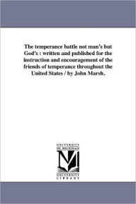 Title: The temperance battle not man's but God's: written and published for the instruction and encouragement of the friends of temperance throughout the United States / by John Marsh., Author: John Marsh