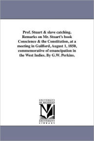 Title: Prof. Stuart & slave catching. Remarks on Mr. Stuart's book Conscience & the Constitution, at a meeting in Guilford, August 1, 1850, commemorative of emancipation in the West Indies. By G.W. Perkins., Author: George William Perkins