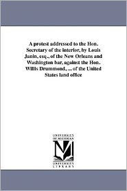 Title: A protest addressed to the Hon. Secretary of the interior, by Louis Janin, esq., of the New Orleans and Washington bar, against the Hon. Willis Drummond, ... of the United States land office, Author: Louis Janin