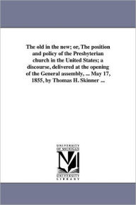 Title: The old in the new; or, The position and policy of the Presbyterian church in the United States; a discourse, delivered at the opening of the General assembly, ... May 17, 1855, by Thomas H. Skinner ..., Author: Thomas H Skinner