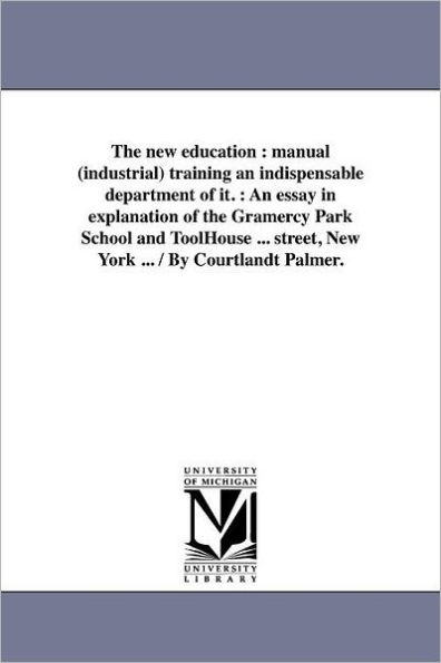 The new education: manual (industrial) training an indispensable department of it. : An essay in explanation of the Gramercy Park School and ToolHouse ... street, New York ... / By Courtlandt Palmer.