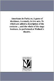 Americans in Paris; or, A game of dominoes. A comedy, in two acts. To which are added a description of the costume ... and the whole of the stage business. As performed at Wallack's theatre.
