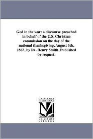 Title: God in the war: a discourse preached in behalf of the U.S. Christian commission on the day of the national thanksgiving, August 6th, 1863, by Re. Henry Smith, Published by request., Author: Henry Smith