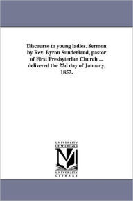 Title: Discourse to young ladies. Sermon by Rev. Byron Sunderland, pastor of First Presbyterian Church ... delivered the 22d day of January, 1857., Author: B Sunderland