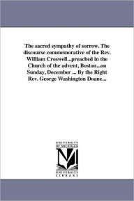 Title: The sacred sympathy of sorrow. The discourse commemorative of the Rev. William Croswell...preached in the Church of the advent, Boston...on Sunday, December ... By the Right Rev. George Washington Doane..., Author: George Washington Doane