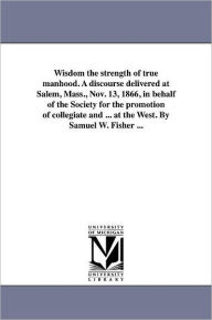 Title: Wisdom the strength of true manhood. A discourse delivered at Salem, Mass., Nov. 13, 1866, in behalf of the Society for the promotion of collegiate and ... at the West. By Samuel W. Fisher ..., Author: Samuel Ware Fisher