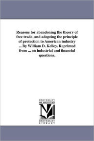 Title: Reasons for abandoning the theory of free trade, and adopting the principle of protection to American industry ... By William D. Kelley. Reprinted from ... on industrial and financial questions., Author: William D Kelley