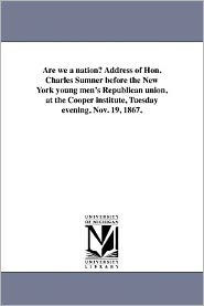 Are we a nation? Address of Hon. Charles Sumner before the New York young men's Republican union, at the Cooper institute, Tuesday evening, Nov. 19, 1867.