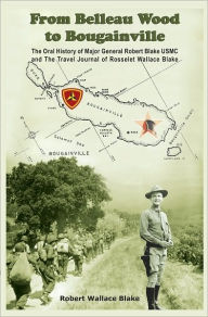 Title: From Belleau Wood to Bougainville: The Oral History of Major General Robert Blake USMC and The Travel Journal of Rosselet Wallace Blake, Author: Robert Wallace Blake