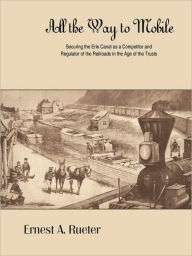 Title: All the Way to Mobile: Securing the Erie Canal as a Competitor and Regulator of the Railroads in the Age of the Trusts, Author: Ernest A Rueter