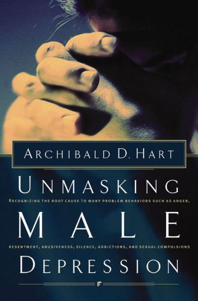 Unmasking Male Depression: Reconizing the Root Cause to Many Problem Behaviors Such as Anger, Resentment, Abusiveness, Silence, Addictions, and Sexual Compulsions