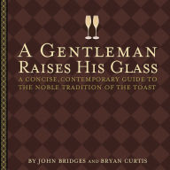 Title: A Gentleman Raises His Glass: A Concise, Contemporary Guide to the Noble Tradition of the Toast, Author: John Bridges