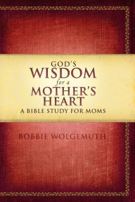 Title: God's Wisdom for a Mother's Heart: A Bible Study for Moms, Author: Bobbie Wolgemuth