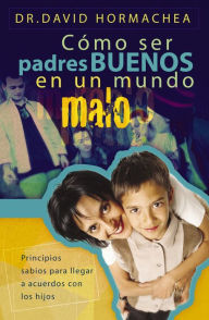 Title: Cómo ser padres buenos en un mundo malo: Principios sabios para llegar a acuerdos con los hijos, Author: David Hormachea