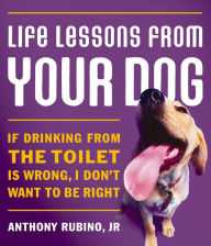 Title: Life Lessons From Your Dog: If drinking from the toilet is wrong, I don't want to be right., Author: Anthony Rubino