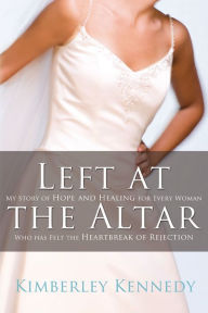 Title: Left at the Altar: My Story of Hope and Healing for Every Woman Who Has Felt the Heartbreak of Rejection, Author: Kimberley Kennedy