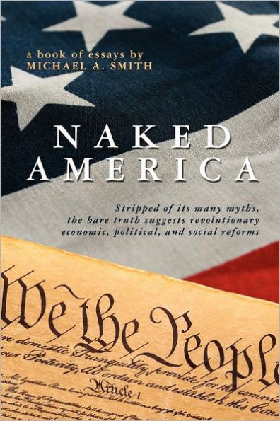 Naked America: Stripped of Its Many Myths, The Bare Truth Suggests Revolutionary Economic, Political and Social Reforms