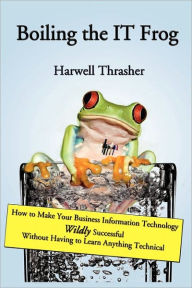 Title: Boiling the IT Frog: How to Make Your Business Information Technology Wildly Successful Without Having to Learn Anything Technical, Author: Harwell Thrasher